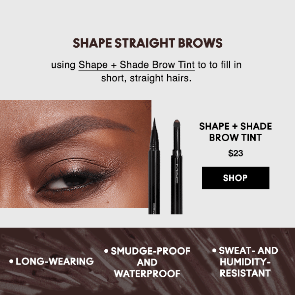 SHAPE STRAIGHT BROWS
                                
using Shape + Shade Brow Tint to to fill in short, straight hairs.

SHAPE + SHADE BROW TINT
$23

SHOP

• Long-wearing • Smudge-proof and waterproof • Sweat- and humidity-resistant