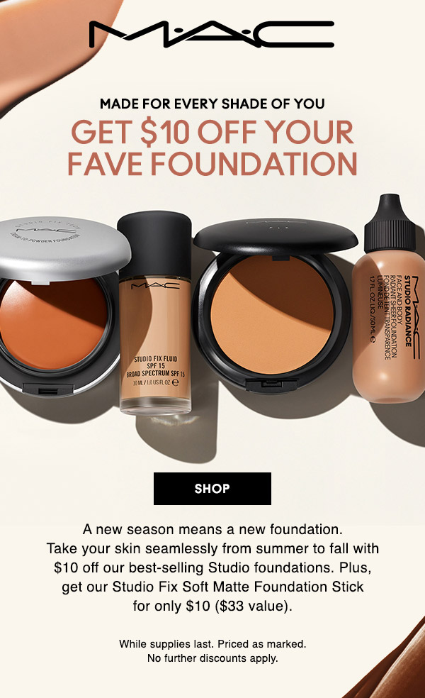 M•A•C

MADE FOR EVERY SHADE OF YOU
GET $10 OFF YOUR FAVE FOUNDATION

A new season means a new foundation. Take your skin seamlessly from summer to fall with $10 off our best-selling Studio foundations. Plus, get our Studio Fix Soft Matte Foundation Stick for only $10 ($33 value).

While supplies last. Priced as marked. No further discounts apply.

SHOP