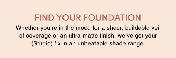 FIND YOUR FOUNDATION
Whether you’re in the mood for a sheer, buildable veil of coverage or an ultra-matte finish, we’ve got your (Studio) fix in an unbeatable shade range. 