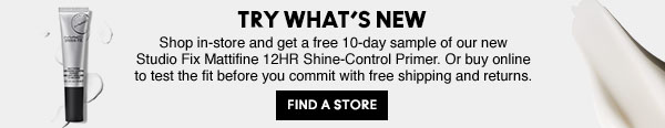 TRY WHAT'S NEW | Shop in-store and get a free 10-day sample of our new Studio Fix Mattifine 12HR Shine-Control Primer. Or buy online to test the fit before you commit with free shipping and returns. FIND A STORE