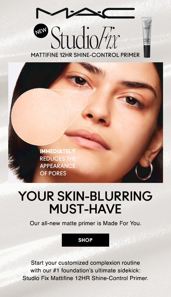 M•A•C

NEW
STUDIO FIX
MATTIFINE 12HR SHINE-CONTROL PRIMER

IMMEDIATELY REDUCES THE APPEARANCE OF PORES

YOUR SKIN-BLURRING MUST-HAVE
Our all-new matte primer is Made For You.

SHOP

Start your customized complexion routine with our #1 foundation’s ultimate sidekick: 
Studio Fix Mattifine 12HR Shine-Control Primer.