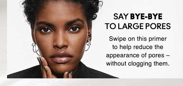 SAY BYE-BYE TO LARGE PORES
Swipe on this primer to help reduce the appearance of pores – without clogging them.