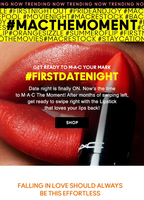NOW TRENDING
#MACTHEMOMENT                           

GET READY TO M·A·C YOUR MARK  

#FIRSTDATENIGHT

Date night is finally ON. Now’s the time 
to M·A·C The Moment! After months of swiping left, 
get ready to swipe right with the Lipstick 
that loves your lips back!

SHOP

FALLING IN LOVE SHOULD ALWAYS BE THIS EFFORTLESS