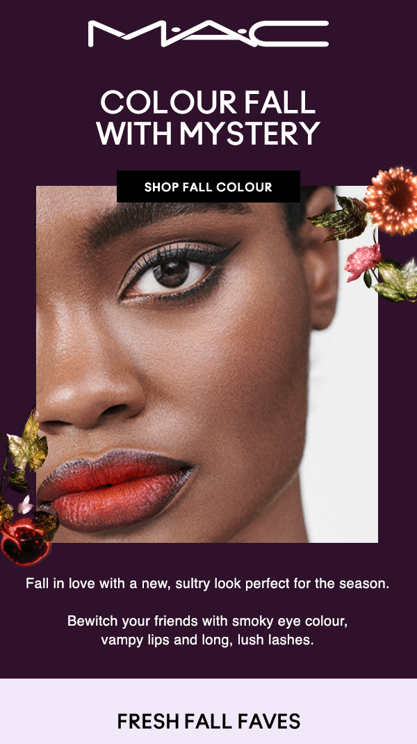 M·A·C
                                
COLOUR FALL WITH MYSTERY

SHOP FALL COLOUR

Fall in love with a new, sultry look perfect for the season. Bewitch your friends with smoky eye colour, vampy lips and long, lush lashes.

FRESH FALL FAVES