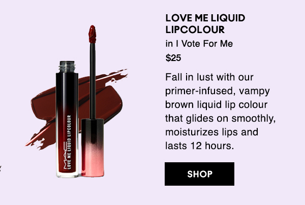 LOVE ME LIQUID LIPCOLOUR
in I Vote For Me
$25

Fall in lust with our primer-infused, vampy brown liquid lip colour that glides on smoothly, moisturizes lips and lasts 12 hours.

SHOP