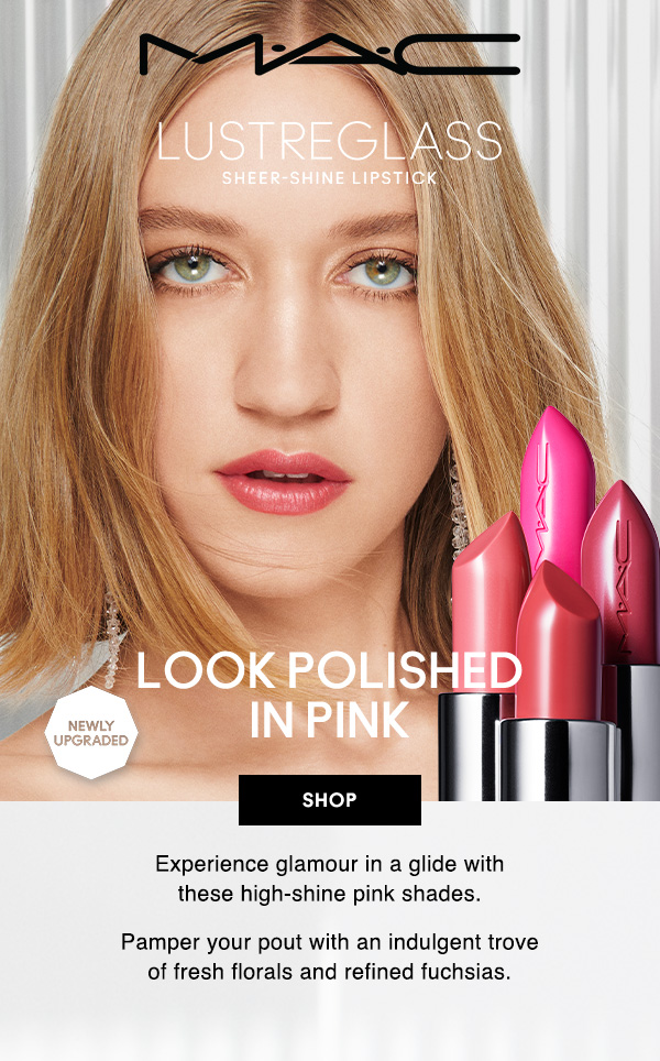 M·A·C
                                
NEWLY UPGRADED
LUSTREGLASS
SHEER-SHINE LIPSTICK

LOOK POLISHED 
IN PINK

SHOP

Experience glamour in a glide with 
these high-shine pink shades.

Pamper your pout with an indulgent trove 
of fresh florals and refined fuchsias. 