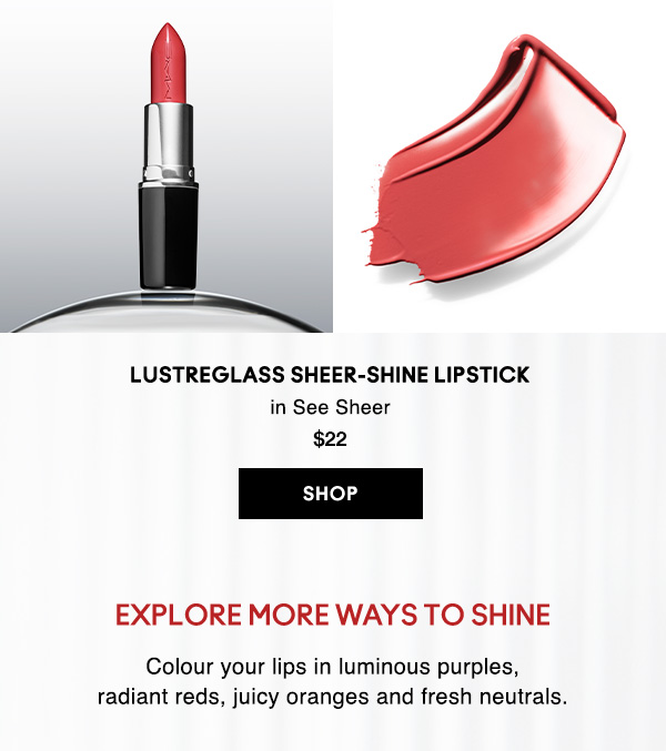LUSTREGLASS SHEER-SHINE LIPSTICK 
in See Sheer  
$22

SHOP

EXPLORE MORE WAYS TO SHINE
Colour your lips in luminous purples, 
radiant reds, juicy oranges and fresh neutrals.