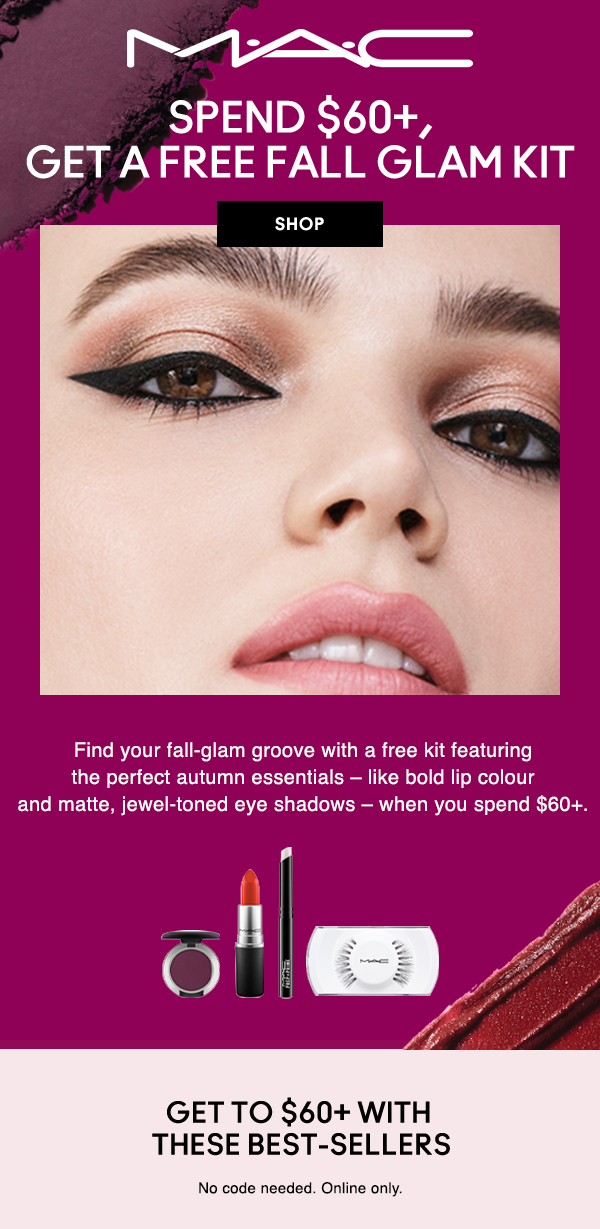 M·A·C
                                
SPEND $60+,
GET A FREE FALL GLAM KIT

SHOP

Find your fall-glam groove with a free kit featuring the perfect autumn essentials – like bold lip colour and matte, jewel-toned eye shadows – when you spend $60+. 

GET TO $60+ WITH
THESE BEST-SELLERS

No code needed. Online only.