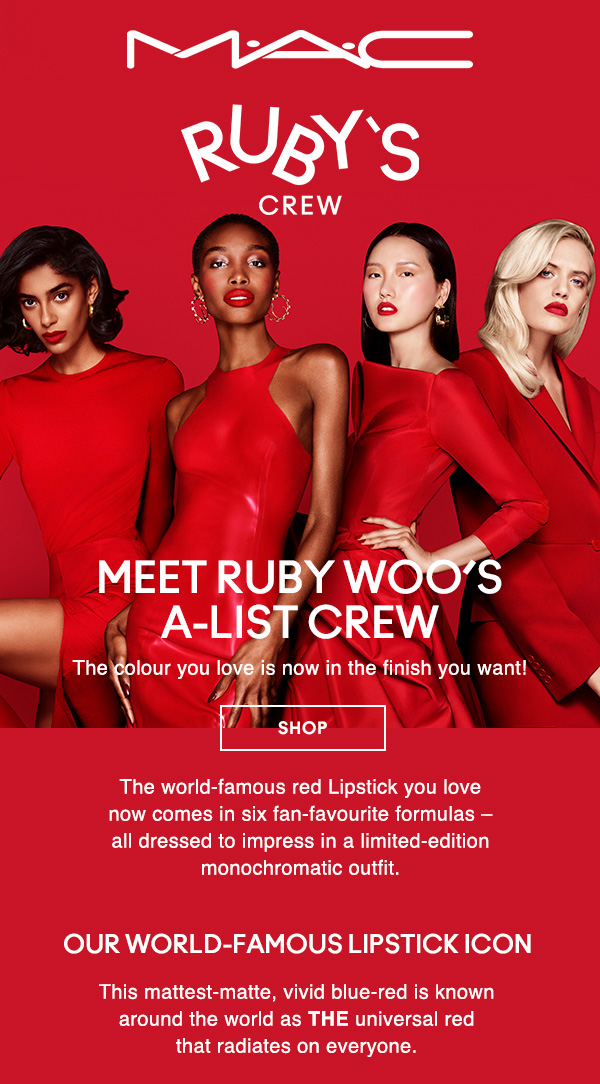 M•A•C

RUBY’S CREW

MEET RUBY WOO’S A-LIST CREW
The colour you love is now in the finish you want!

SHOP

The world-famous red Lipstick you love now comes in six fan-favourite formulas – all dressed to impress in a limited-edition monochromatic outfit.

OUR WORLD-FAMOUS LIPSTICK ICON
This mattest-matte, vivid blue-red is known around the world as THE universal red that radiates on everyone.