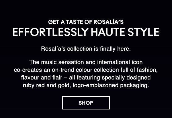 GET A TASTE OF ROSALÍA’S EFFORTLESSLY HAUTE STYLE 
                                  
Rosalía’s collection is finally here.

The music sensation and international icon co-creates an on-trend colour collection full of fashion, flavour and flair – all featuring specially designed ruby red and gold, logo-emblazoned packaging. 
 
SHOP