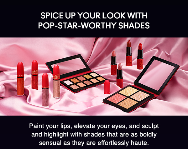 SPICE UP YOUR LOOK WITH POP-STAR-WORTHY SHADES 
                                  
Paint your lips, elevate your eyes, and sculpt and highlight with shades that are as boldly sensual as they are effortlessly haute.  
 
SHOP
