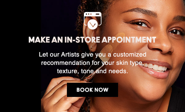 MAKE AN IN-STORE APPOINTMENT
Let our Artists give you a customized recommendation for your skin type, texture, tone and needs.

BOOK NOW