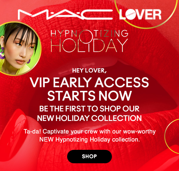 M•A•C LOVER

HYPNOTIZING HOLIDAY

HEY M•A•C LOVER,

VIP EARLY ACCESS STARTS NOW
BE THE FIRST TO SHOP OUR
NEW HOLIDAY COLLECTION

Ta-da! Captivate your crew with our wow-worthy NEW Hypnotizing Holiday collection.

SHOP