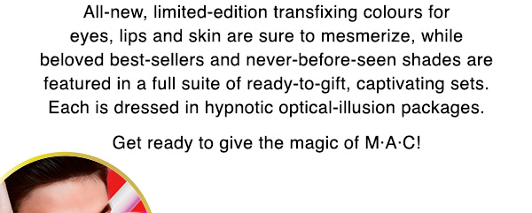 All-new, limited-edition transfixing colours for eyes, lips and skin are sure to mesmerize, while beloved best-sellers and never-before-seen shades are featured in a full suite of ready-to-gift, captivating sets. Each is dressed in hypnotic optical-illusion packages.

Get ready to give the magic of M•A•C!