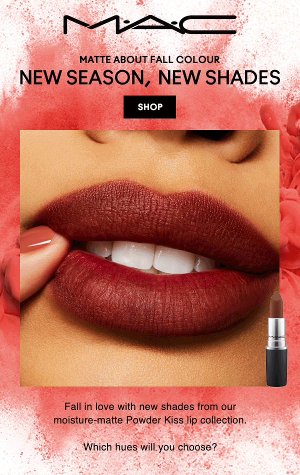 M•A•C

MATTE ABOUT FALL COLOUR
NEW SEASON, NEW SHADES
SHOP

Fall in love with new shades from our moisture-matte Powder Kiss lip collection.

Which hues will you choose?