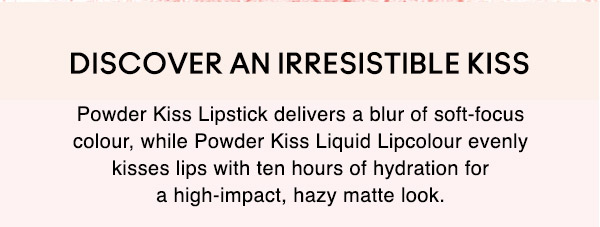 DISCOVER AN IRRESISTIBLE KISS
Powder Kiss Lipstick delivers a blur of soft-focus colour, while Powder Kiss Liquid Lipcolour evenly kisses lips with ten hours of hydration fora high-impact, hazy matte look.