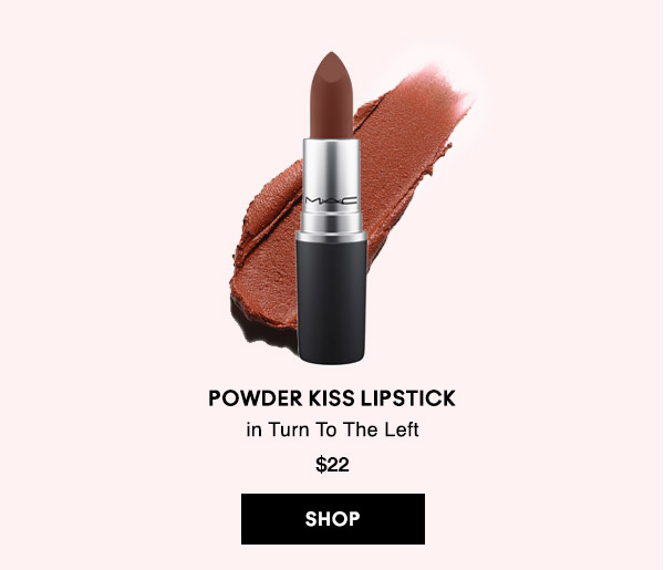 POWDER KISS LIPSTICK 
in Turn To The Left 
$22
SHOP