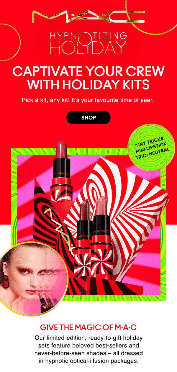 M•A•C
HYPNOTIZING HOLIDAY

CAPTIVATE YOUR CREW WITH HOLIDAY KITS

Pick a kit, any kit! It’s your favourite time of year. 

SHOP

GIVE THE GIFT OF 
INSTANT TRANSFORMATION
Our limited-edition, ready-to-gift holiday sets feature beloved best-sellers and never-before-seen shades – all dressed in hypnotic optical-illusion packages.

Tiny Tricks Mini Lipstick Trio: Neutral
Tiny Tricks Mini Lipglass Trio: Cool
Tiny Tricks Mini Lipstick Trio: Red
Wave Your Wand Brush Kit 
Tiny Tricks Mini Lipglass Trio: Warm
Ultimate Trick Mini LipStick Vault: X12