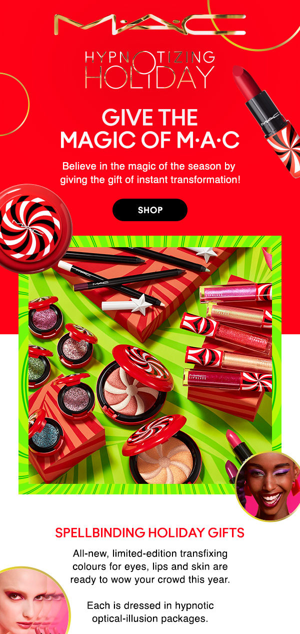 M•A•C
HYPNOTIZING HOLIDAY

GIVE THE 
MAGIC OF M•A•C

Believe in the magic of the season by 
giving the gift of instant transformation!

SHOP

SPELLBINDING HOLIDAY GIFTS
All-new, limited-edition transfixing colours for eyes, lips and skin are ready to wow your crowd this year. Each is dressed in hypnotic optical-illusion packages.