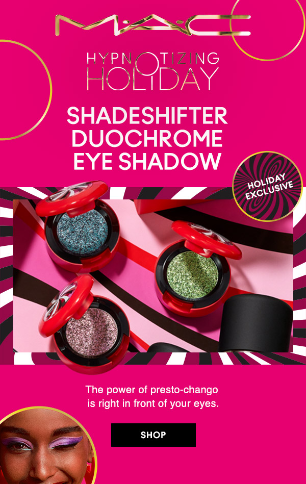 M•A•C
HYPNOTIZING HOLIDAY

HOLIDAY EXCLUSIVE
SHADESHIFTER DUOCHROME EYE SHADOW
The power of presto-chango is right in front of your eyes.

SHOP