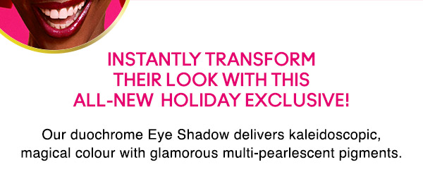 INSTANTLY TRANSFORM THEIR LOOK WITH THIS ALL-NEW HOLIDAY EXCLUSIVE! 
Our duochrome Eye Shadow delivers kaleidoscopic, magical colour with glamorous multi-pearlescent pigments.