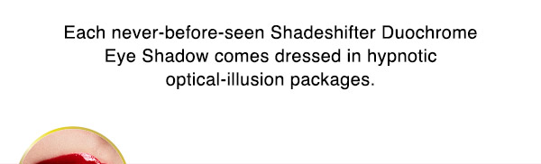 Each never-before-seen Shadeshifter Duochrome Eye Shadow comes dressed in hypnotic optical-illusion packages.