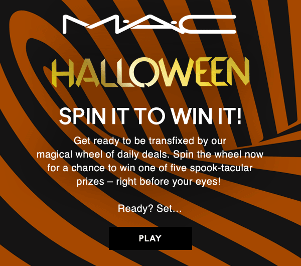M•A•C
HALLOWEEN

SPIN IT TO WIN IT!

Get ready to be transfixed by our  magical wheel of daily deals. Spin the wheel now  for a chance to win one of five spook-tacular  prizes – right before your eyes!   

Ready? Set… 

PLAY