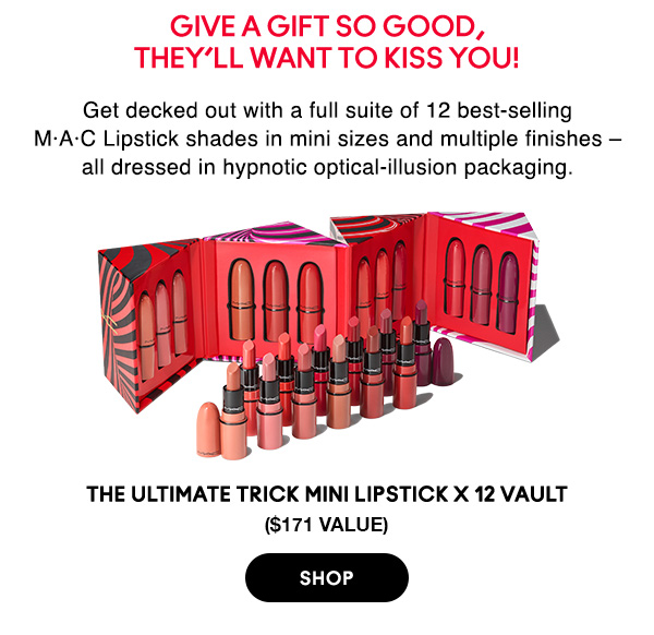 Give a gift so good, 
they’ll want to kiss you!

Get decked out with a full suite of 12 best-selling M•A•C Lipstick shades in mini sizes and multiple finishes – all dressed in hypnotic optical-illusion packaging.

THE ULTIMATE TRICK MINI LIPSTICK X 12 VAULT
($171 value)

SHOP