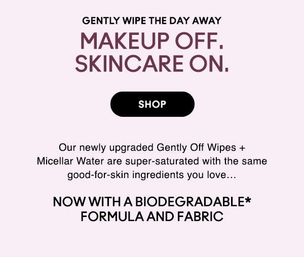 GENTLY WIPE THE DAY AWAY
MAKEUP OFF. SKINCARE ON.
Our newly upgraded Gently Off Wipes + Micellar Water are super-saturated with the same good-for-skin ingredients you love…

SHOP

NOW WITH A BIODEGRADABLE* FORMULA AND FABRIC
