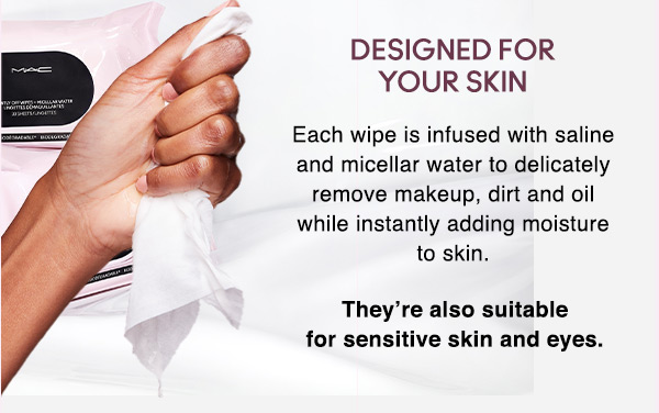 DESIGNED FOR YOUR SKIN
Each wipe is infused with saline and micellar water to delicately remove makeup, dirt and oil while instantly adding moisture to skin.

They’re also suitable for sensitive skin and eyes.