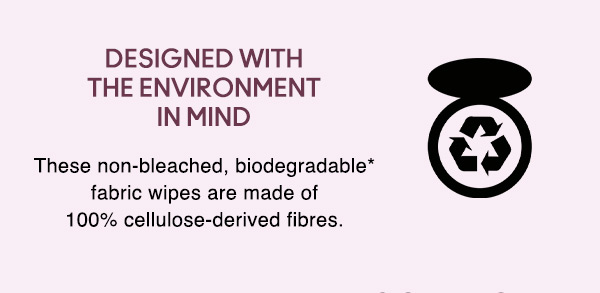 DESIGNED WITH  THE ENVIRONMENT IN MIND
These non-bleached, biodegradable* fabric wipes are made of 100% cellulose-derived fibres.