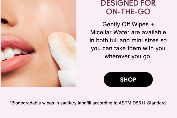 DESIGNED FOR ON-THE-GO
Gently Off Wipes + Micellar Water are available in both full and mini sizes so you can take them with you wherever you go.

SHOP

*Biodegradable wipes in sanitary landfill according to ASTM D5511 Standard  