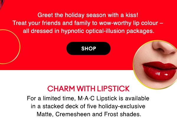 Greet the holiday season with a kiss! Treat your friends and family to wow-worthy lip colour – all dressed in hypnotic optical-illusion packages.

SHOP

CHARM WITH LIPSTICK
For a limited time, M•A•C Lipstick is available in a stacked deck of five holiday-exclusive Matte, Cremesheen and Frost shades.