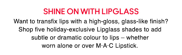 SHINE ON WITH LIPGLASS
Want to transfix lips with a high-gloss, glass-like finish? Shop five holiday-exclusive Lipglass shades to add subtle or dramatic colour to lips – whether worn alone or over M•A•C Lipstick. 
