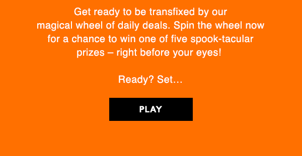 SPIN IT TO WIN IT!

Get ready to be transfixed by our  magical wheel of daily deals. Spin the wheel now  for a chance to win one of five spook-tacular  prizes – right before your eyes!   

Ready? Set… 

PLAY