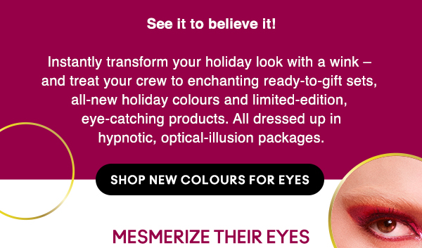 See it to believe it!

Instantly transform your holiday look with a wink – and treat your crew to enchanting ready-to-gift sets, all-new holiday colours and limited-edition, eye-catching products. All dressed up in hypnotic, optical-illusion packages.

SHOP NEW COLOURS FOR EYES 

 MESMERIZE THEIR EYES