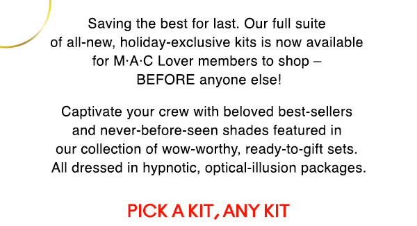 Saving the best for last. Our full suite of all-new, holiday-exclusive kits is now available for M•A•C Lover members to shop – BEFORE anyone else!

Captivate your crew with beloved best-sellers and never-before-seen shades featured in our collection of wow-worthy, ready-to-gift sets. All dressed in hypnotic, optical-illusion packages.

PICK A KIT, ANY KIT