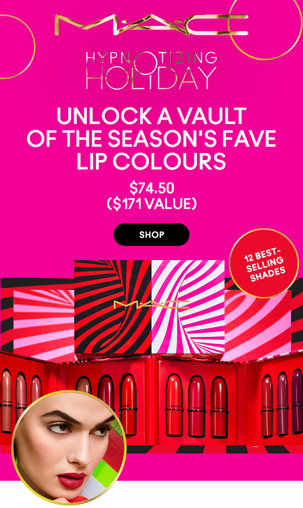 M•A•C
HYPNOTIZING HOLIDAY

UNLOCK A VAULT OF THE SEASON'S FAVE LIP COLOURS
$74.50
($171 value)

12 BEST- 
SELLING 
SHADES

SHOP