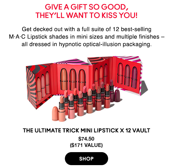 Give a gift so good, 
they’ll want to kiss you!

Get decked out with a full suite of 12 best-selling M•A•C Lipstick shades in mini sizes and multiple finishes – all dressed in hypnotic optical-illusion packaging.

THE ULTIMATE TRICK MINI LIPSTICK X 12 VAULT
$74.50
($171 value)

SHOP