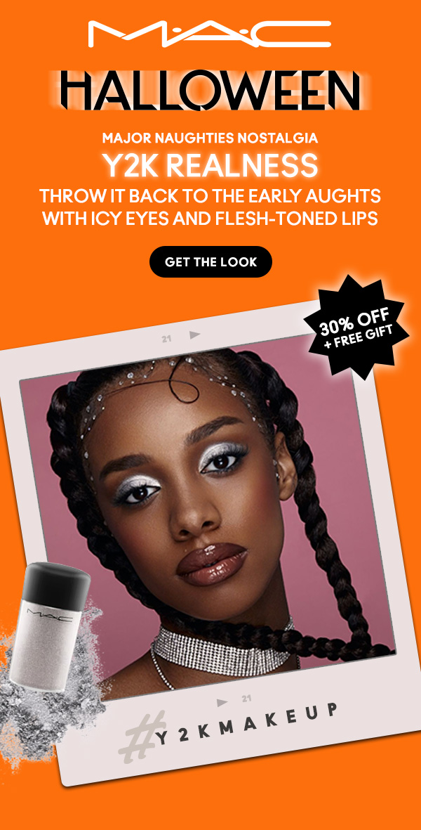 M•A•C

HALLOWEEN
MAJOR NAUGHTIES NOSTALGIA
Y2K REALNESS
Throw it back to the early aughts with icy eyes and flesh-toned lips

GET THE LOOK

30% OFF + FREE GIFT 