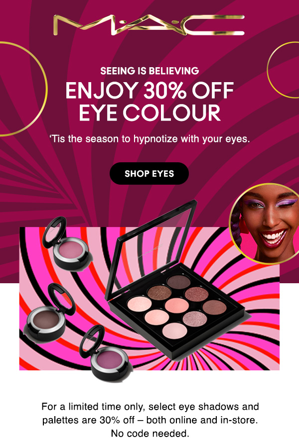M•A•C

SEEING IS BELIEVING

ENJOY 30% OFF
EYE COLOUR

‘Tis the season to hypnotize with your eyes.  

SHOP EYES

For a limited time only, select eye shadows and palettes are 30% off – both online and in-store.
No code needed.