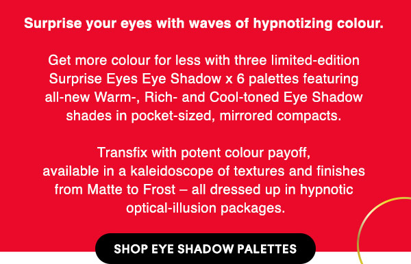 Surprise your eyes with waves of hypnotizing colour. 

Get more colour for less with three limited-edition Surprise Eyes Eye Shadow x 6 palettes featuring all-new Warm-, Rich- and Cool-toned Eye Shadow shades in pocket-sized, mirrored compacts. 

Transfix with potent colour payoff, available in a kaleidoscope of textures and finishes from Matte to Frost – all dressed up in hypnotic optical-illusion packages.

SHOP EYE SHADOW PALETTES
