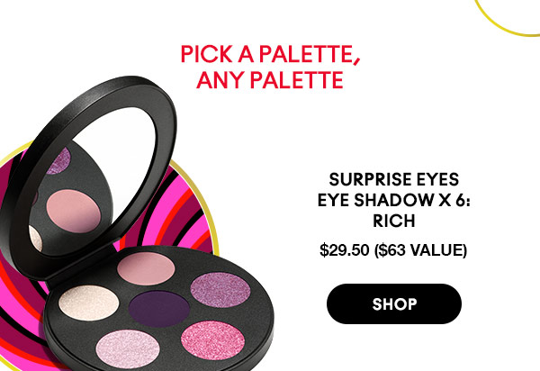 SURPRISE EYES 
EYE SHADOW X 6: 
RICH
$29.50 ($63 VALUE)
SHOP