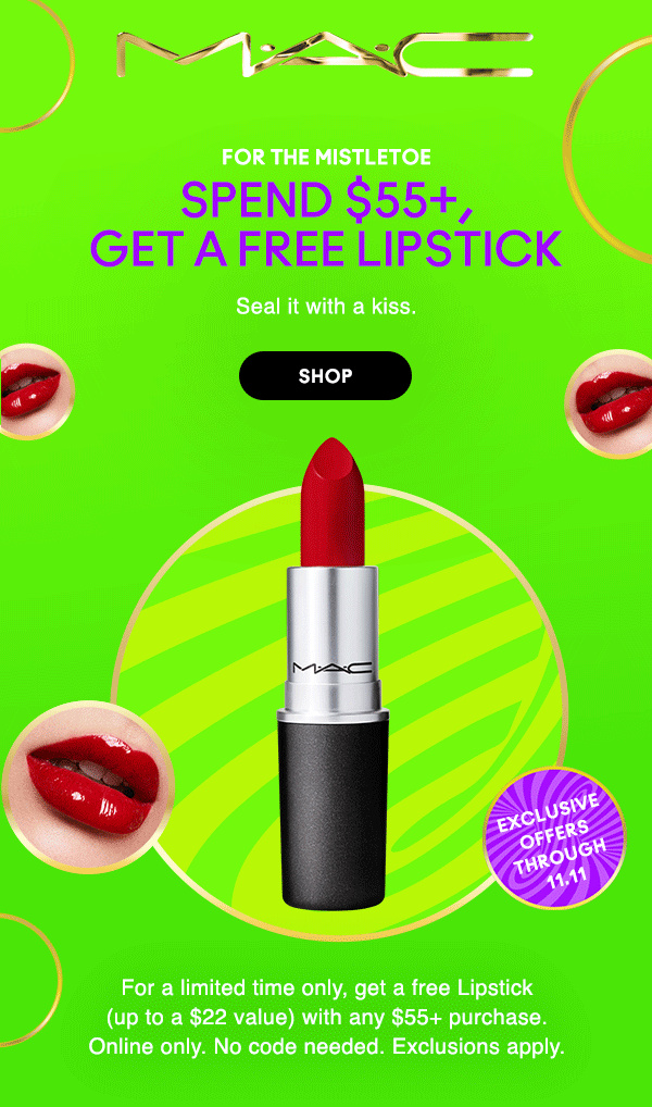 M•A•C
exclusive
offers
through
11.11

FOR THE MISTLETOE
SPEND $55+,
GET A FREE LIPSTICK

Seal it with a kiss. 

SHOP

For a limited time only, get a free Lipstick
(up to a $22 value) with any $55+ purchase.
Online only. No code needed. Exclusions apply. 
