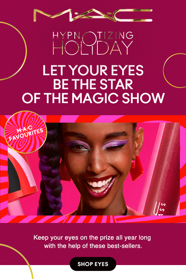 M•A•C

HYPNOTIZING HOLIDAY
LET YOUR EYES BE THE STAR OF THE MAGIC SHOW
M•A•C FAVOURITES
Keep your eyes on the prize all year long with the help of these best-sellers.
SHOP EYES