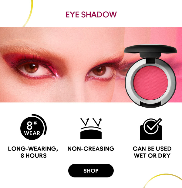 EYE SHADOW
Long-wearing, 8 hours
Non-creasing
Can be used wet or dry
SHOP