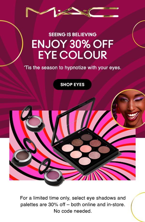 M•A•C

SEEING IS BELIEVING

ENJOY 30% OFF
EYE COLOUR

‘Tis the season to hypnotize with your eyes.  

SHOP EYES

For a limited time only, select eye shadows and palettes are 30% off – both online and in-store.
No code needed.