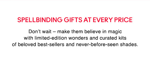 SPELLBINDING GIFTS AT EVERY PRICE
Don’t wait – make them believe in magic with limited-edition wonders and curated kits of beloved best-sellers and never-before-seen shades. 