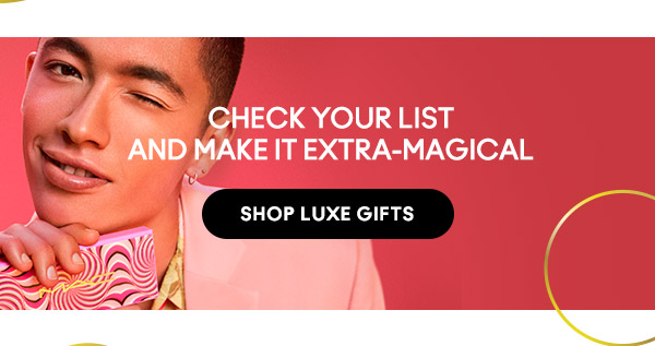 CHECK YOUR LIST AND MAKE IT EXTRA-MAGICAL
SHOP LUXE GIFTS