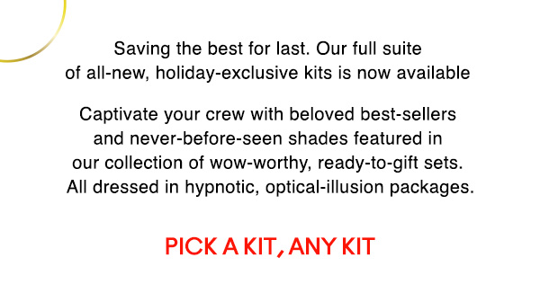 Saving the best for last. Our full suite of all-new, holiday-exclusive kits is now available.

Captivate your crew with beloved best-sellers and never-before-seen shades featured in our collection of wow-worthy, ready-to-gift sets. All dressed in hypnotic, optical-illusion packages.

PICK A KIT, ANY KIT